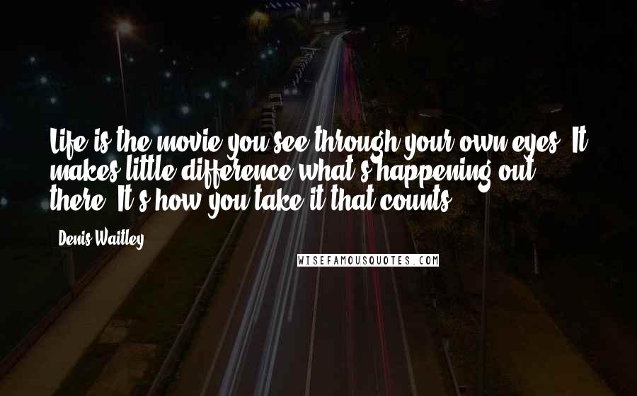 Denis Waitley Quotes: Life is the movie you see through your own eyes. It makes little difference what's happening out there. It's how you take it that counts.