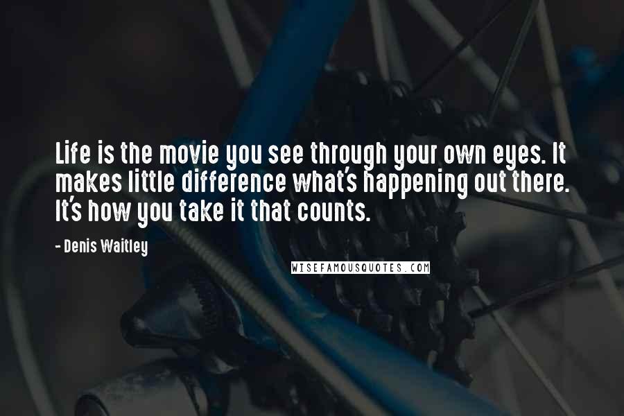 Denis Waitley Quotes: Life is the movie you see through your own eyes. It makes little difference what's happening out there. It's how you take it that counts.