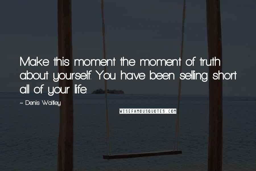 Denis Waitley Quotes: Make this moment the moment of truth about yourself. You have been selling short all of your life.