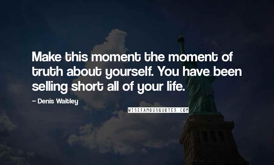 Denis Waitley Quotes: Make this moment the moment of truth about yourself. You have been selling short all of your life.