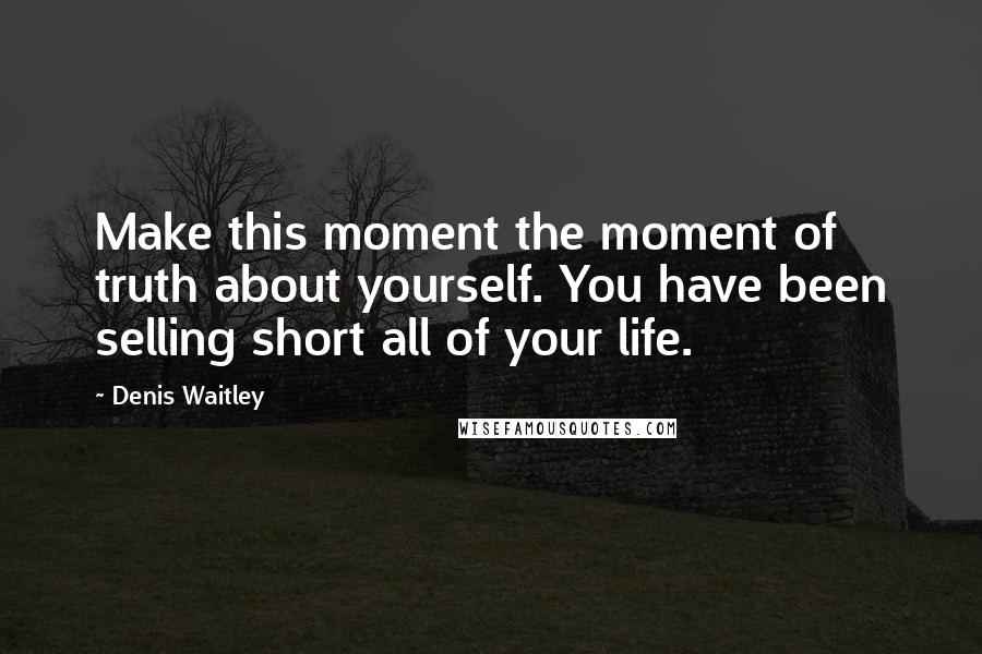 Denis Waitley Quotes: Make this moment the moment of truth about yourself. You have been selling short all of your life.