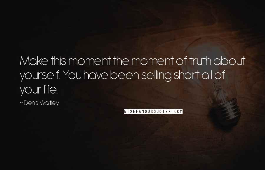 Denis Waitley Quotes: Make this moment the moment of truth about yourself. You have been selling short all of your life.