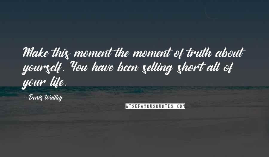 Denis Waitley Quotes: Make this moment the moment of truth about yourself. You have been selling short all of your life.