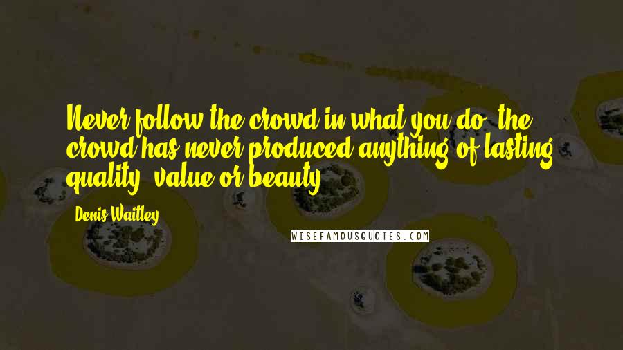 Denis Waitley Quotes: Never follow the crowd in what you do; the crowd has never produced anything of lasting quality, value or beauty.