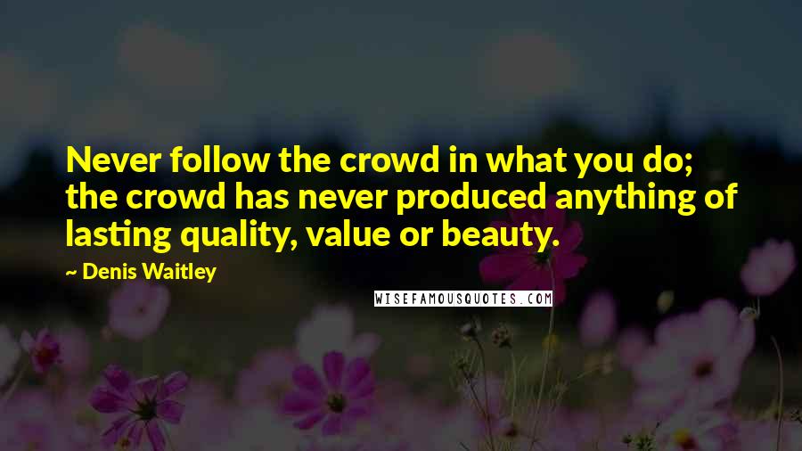 Denis Waitley Quotes: Never follow the crowd in what you do; the crowd has never produced anything of lasting quality, value or beauty.