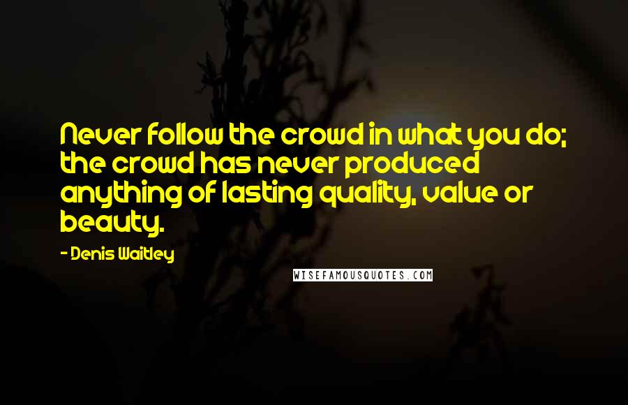 Denis Waitley Quotes: Never follow the crowd in what you do; the crowd has never produced anything of lasting quality, value or beauty.