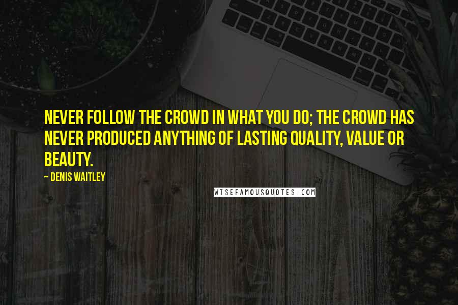 Denis Waitley Quotes: Never follow the crowd in what you do; the crowd has never produced anything of lasting quality, value or beauty.