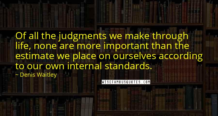 Denis Waitley Quotes: Of all the judgments we make through life, none are more important than the estimate we place on ourselves according to our own internal standards.