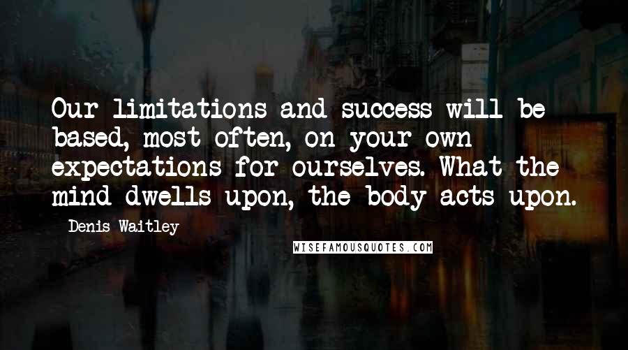 Denis Waitley Quotes: Our limitations and success will be based, most often, on your own expectations for ourselves. What the mind dwells upon, the body acts upon.