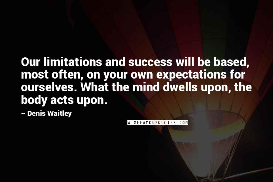 Denis Waitley Quotes: Our limitations and success will be based, most often, on your own expectations for ourselves. What the mind dwells upon, the body acts upon.