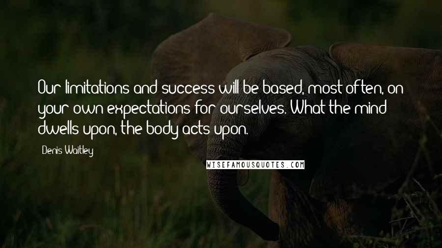 Denis Waitley Quotes: Our limitations and success will be based, most often, on your own expectations for ourselves. What the mind dwells upon, the body acts upon.