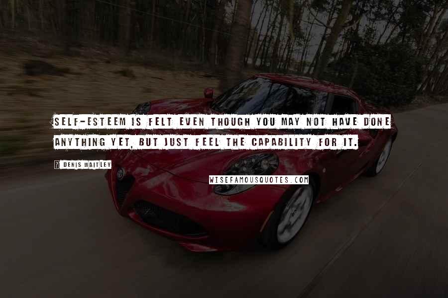 Denis Waitley Quotes: Self-esteem is felt even though you may not have done anything yet, but just feel the capability for it.