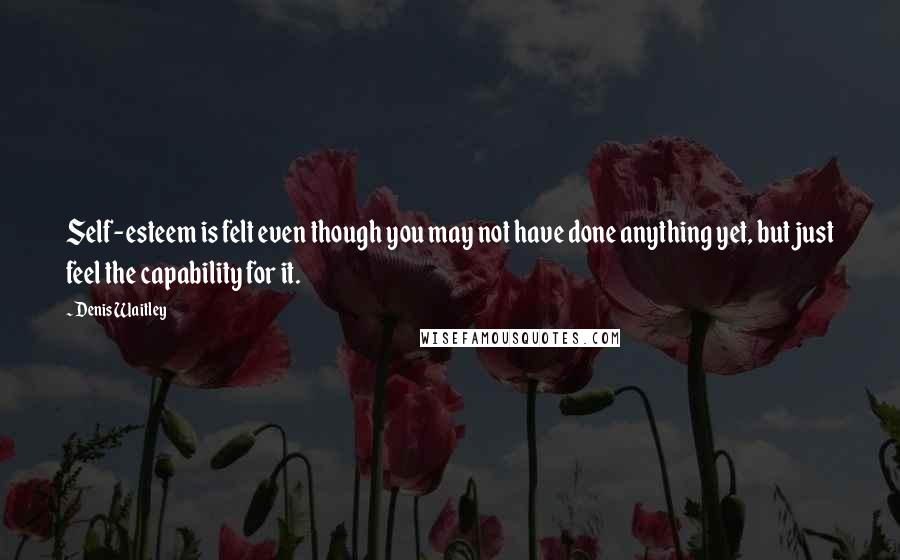 Denis Waitley Quotes: Self-esteem is felt even though you may not have done anything yet, but just feel the capability for it.