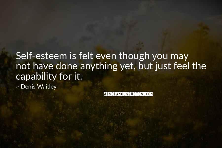 Denis Waitley Quotes: Self-esteem is felt even though you may not have done anything yet, but just feel the capability for it.