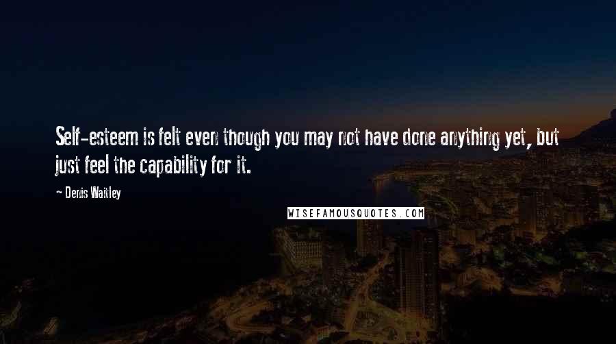 Denis Waitley Quotes: Self-esteem is felt even though you may not have done anything yet, but just feel the capability for it.