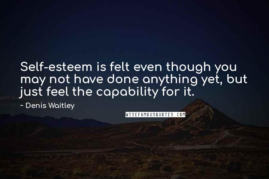 Denis Waitley Quotes: Self-esteem is felt even though you may not have done anything yet, but just feel the capability for it.