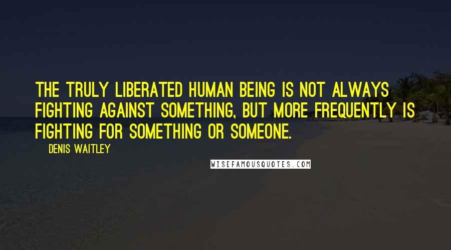 Denis Waitley Quotes: The truly liberated human being is not always fighting against something, but more frequently is fighting for something or someone.