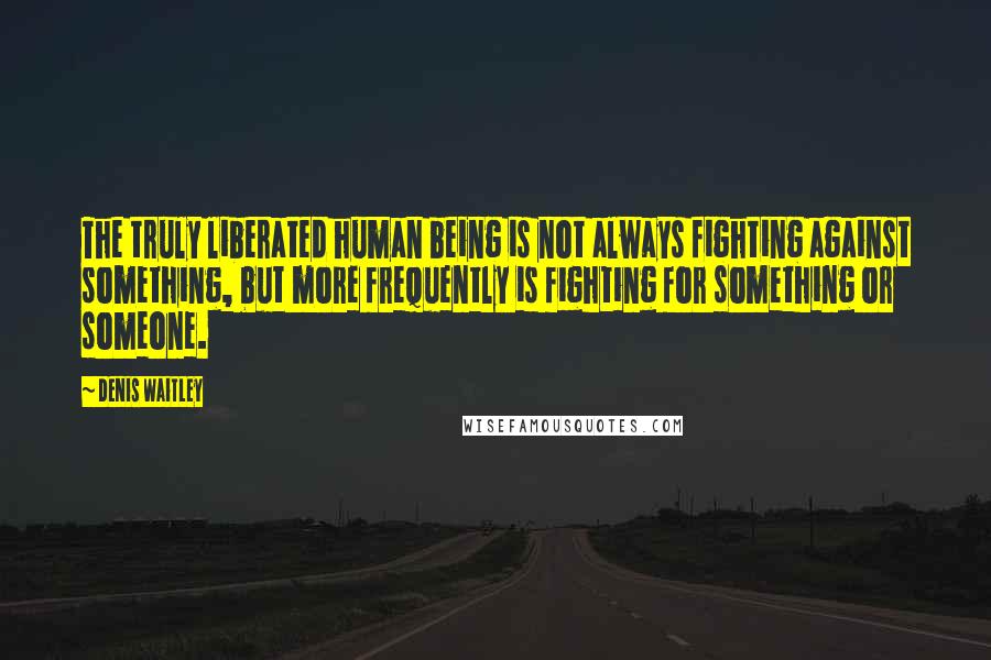 Denis Waitley Quotes: The truly liberated human being is not always fighting against something, but more frequently is fighting for something or someone.