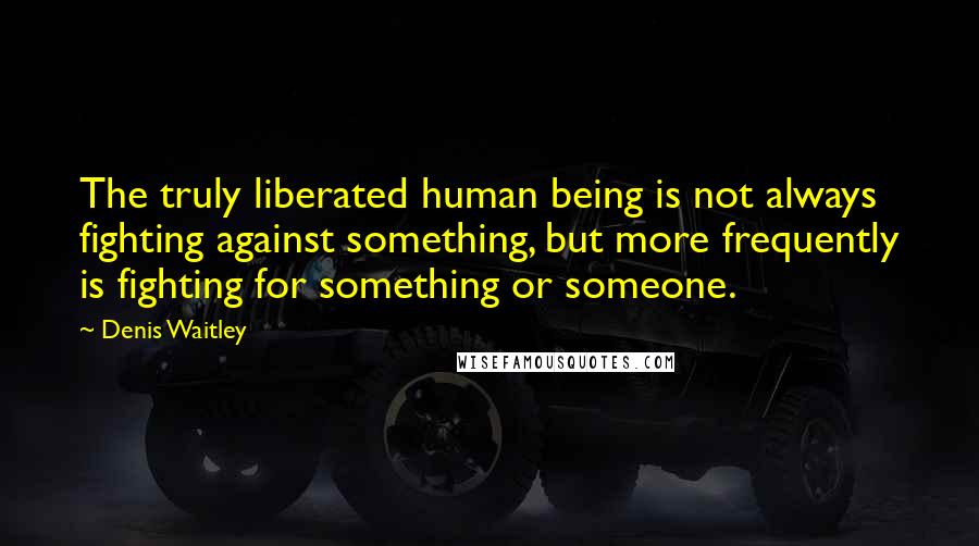 Denis Waitley Quotes: The truly liberated human being is not always fighting against something, but more frequently is fighting for something or someone.