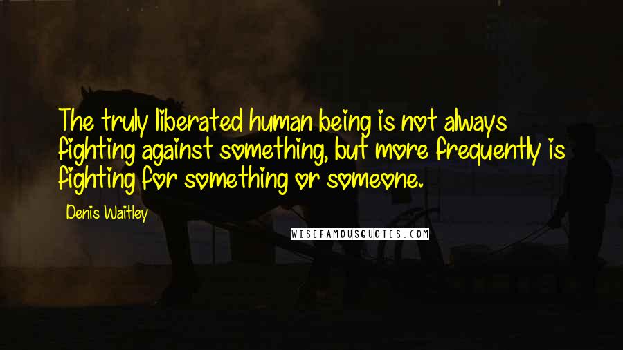 Denis Waitley Quotes: The truly liberated human being is not always fighting against something, but more frequently is fighting for something or someone.