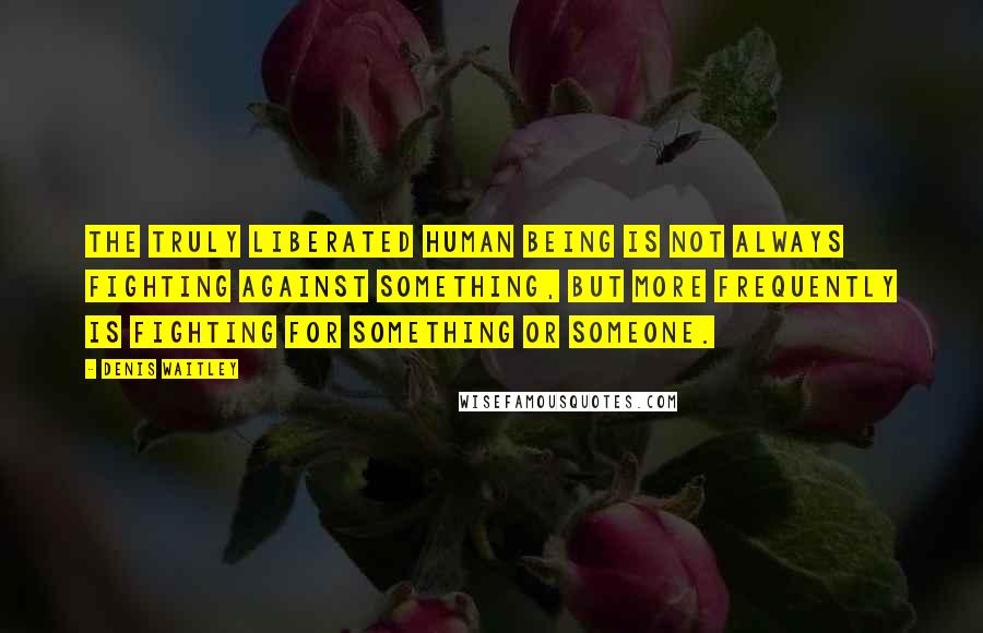 Denis Waitley Quotes: The truly liberated human being is not always fighting against something, but more frequently is fighting for something or someone.