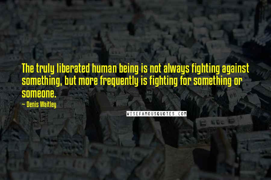 Denis Waitley Quotes: The truly liberated human being is not always fighting against something, but more frequently is fighting for something or someone.