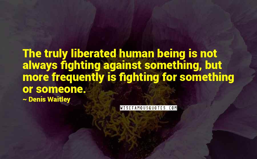 Denis Waitley Quotes: The truly liberated human being is not always fighting against something, but more frequently is fighting for something or someone.