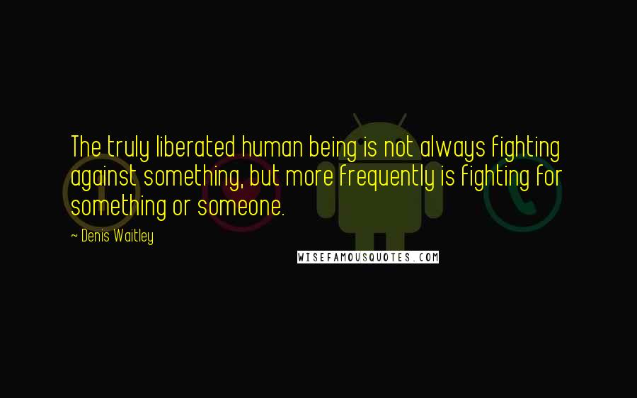 Denis Waitley Quotes: The truly liberated human being is not always fighting against something, but more frequently is fighting for something or someone.