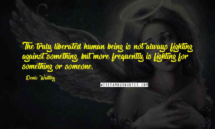 Denis Waitley Quotes: The truly liberated human being is not always fighting against something, but more frequently is fighting for something or someone.