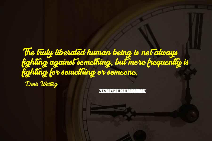 Denis Waitley Quotes: The truly liberated human being is not always fighting against something, but more frequently is fighting for something or someone.