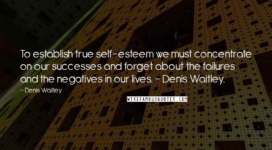Denis Waitley Quotes: To establish true self-esteem we must concentrate on our successes and forget about the failures and the negatives in our lives. - Denis Waitley.