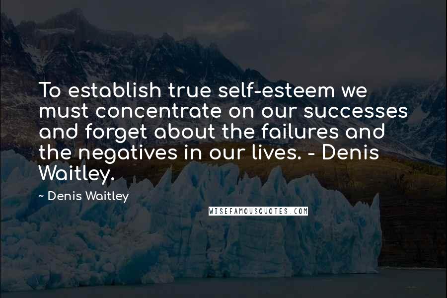 Denis Waitley Quotes: To establish true self-esteem we must concentrate on our successes and forget about the failures and the negatives in our lives. - Denis Waitley.