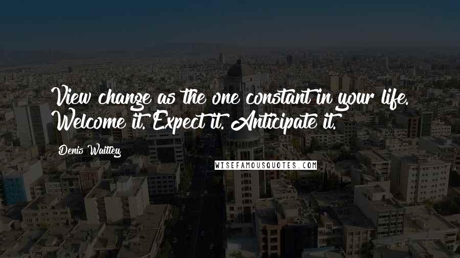 Denis Waitley Quotes: View change as the one constant in your life. Welcome it. Expect it. Anticipate it.