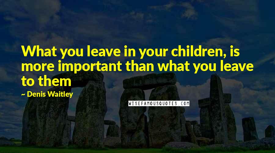 Denis Waitley Quotes: What you leave in your children, is more important than what you leave to them