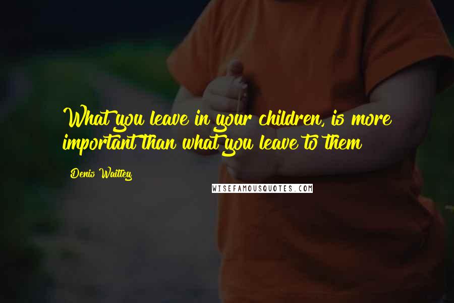 Denis Waitley Quotes: What you leave in your children, is more important than what you leave to them