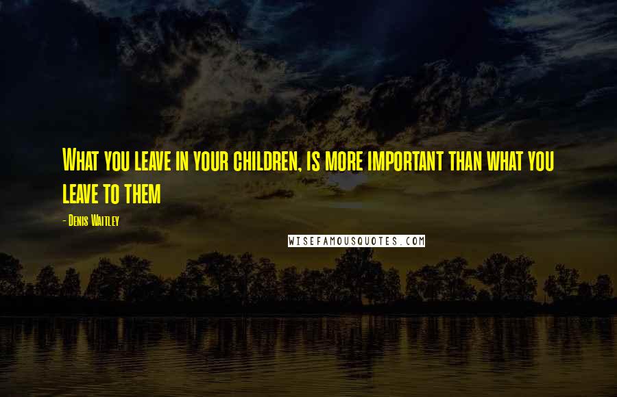 Denis Waitley Quotes: What you leave in your children, is more important than what you leave to them