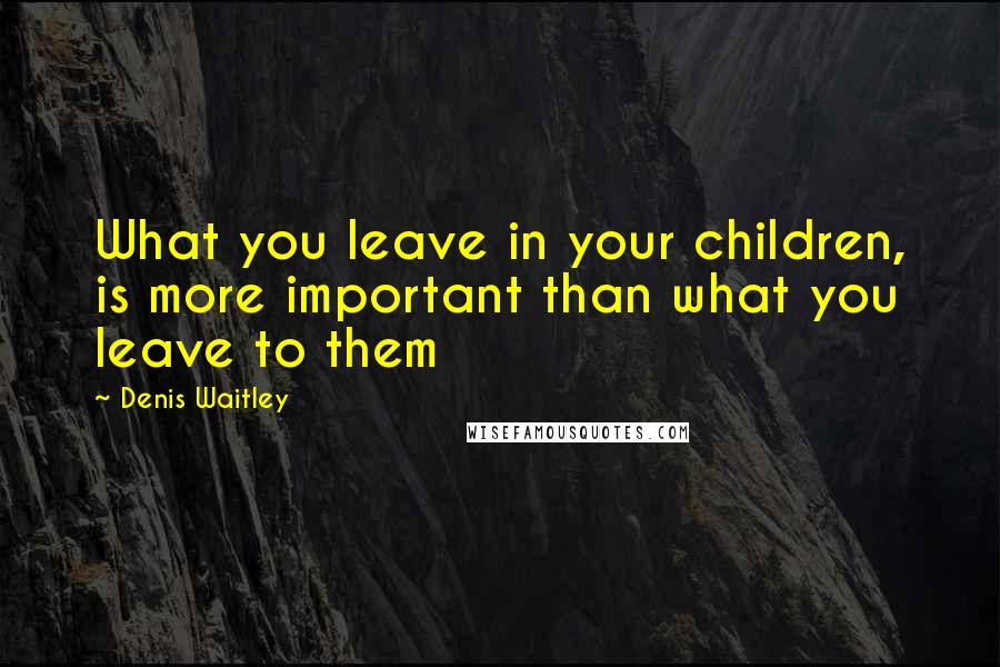 Denis Waitley Quotes: What you leave in your children, is more important than what you leave to them