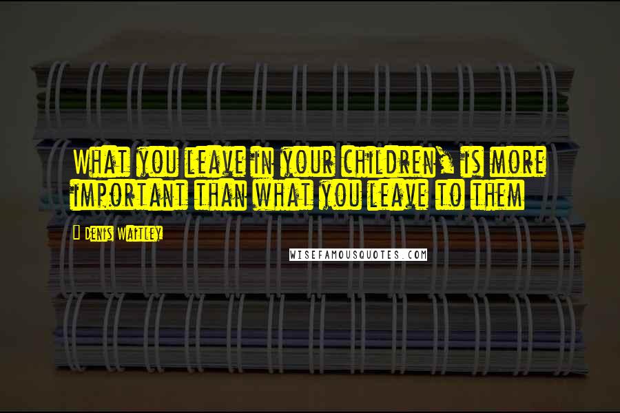 Denis Waitley Quotes: What you leave in your children, is more important than what you leave to them