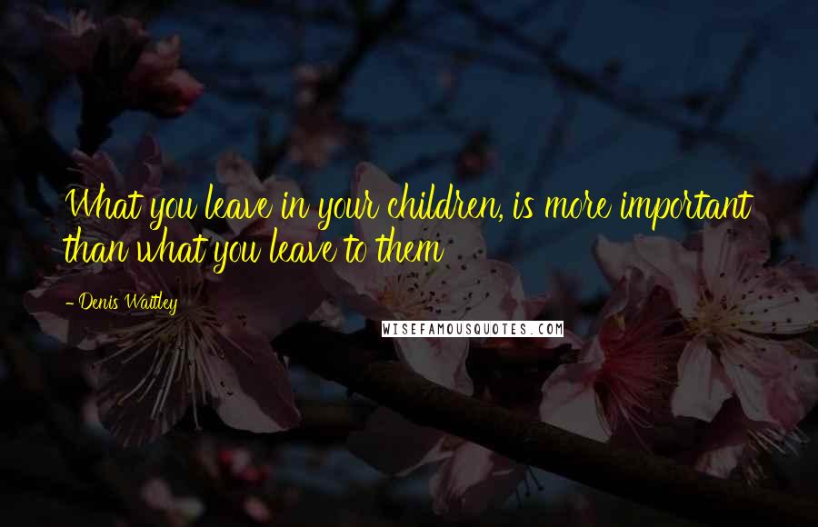 Denis Waitley Quotes: What you leave in your children, is more important than what you leave to them