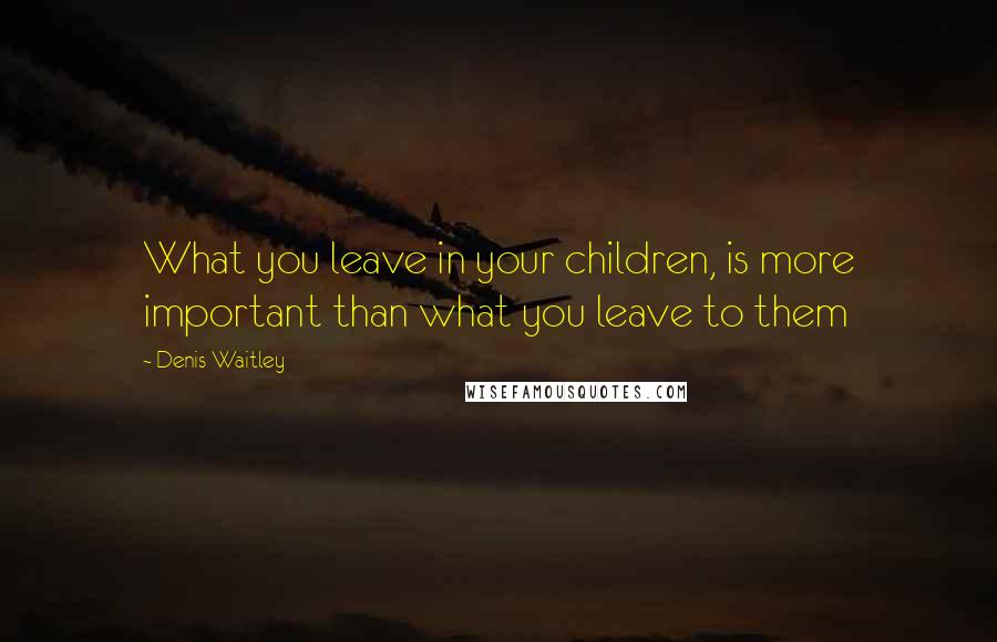 Denis Waitley Quotes: What you leave in your children, is more important than what you leave to them