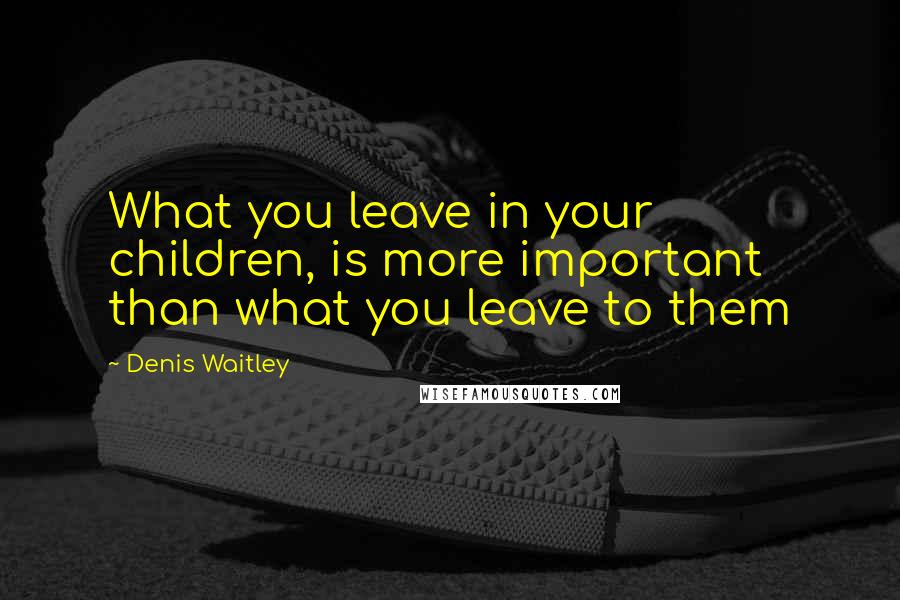 Denis Waitley Quotes: What you leave in your children, is more important than what you leave to them