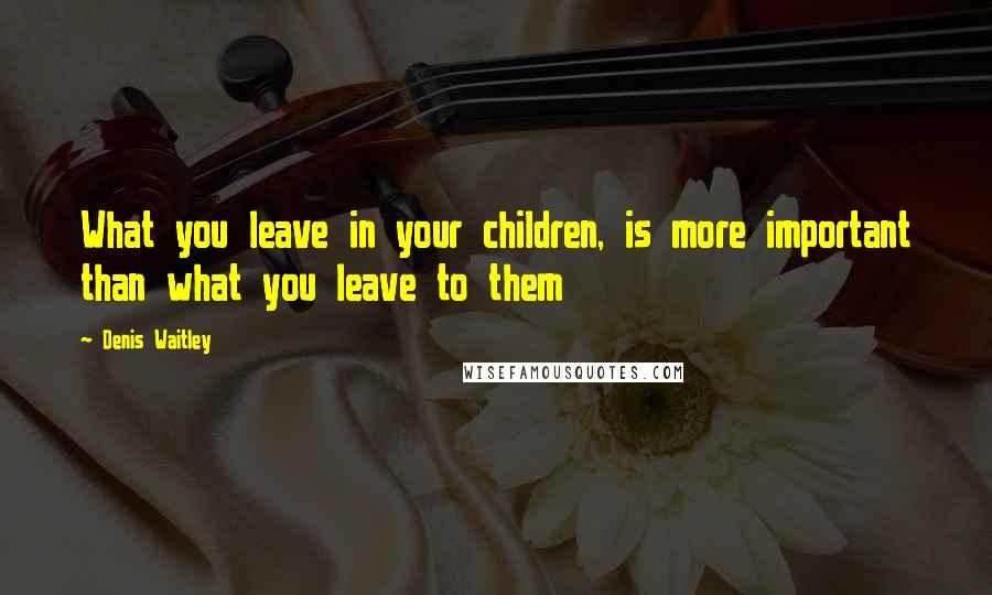 Denis Waitley Quotes: What you leave in your children, is more important than what you leave to them