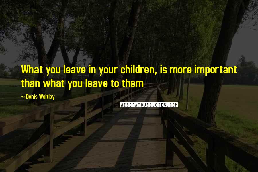 Denis Waitley Quotes: What you leave in your children, is more important than what you leave to them