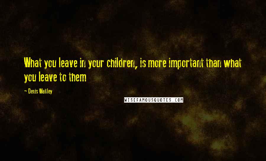 Denis Waitley Quotes: What you leave in your children, is more important than what you leave to them