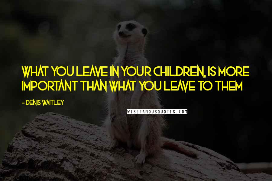 Denis Waitley Quotes: What you leave in your children, is more important than what you leave to them