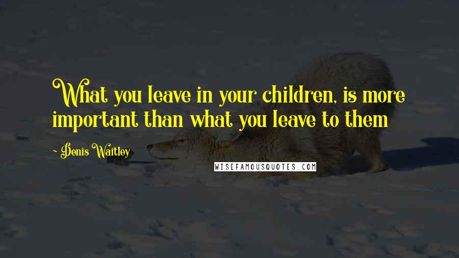 Denis Waitley Quotes: What you leave in your children, is more important than what you leave to them