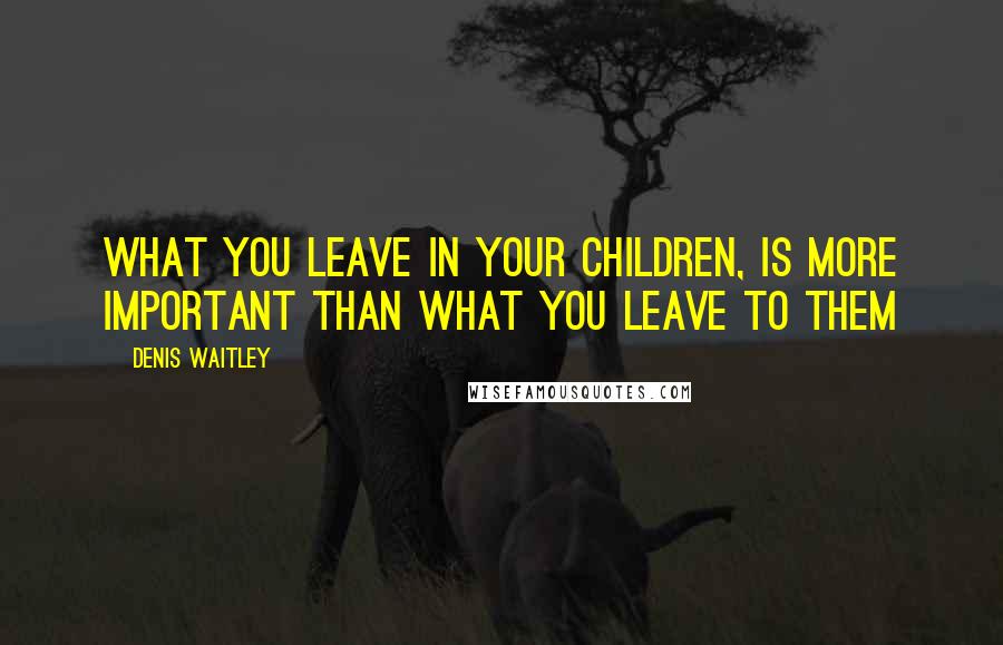 Denis Waitley Quotes: What you leave in your children, is more important than what you leave to them