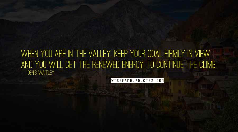 Denis Waitley Quotes: When you are in the valley, keep your goal firmly in view and you will get the renewed energy to continue the climb.
