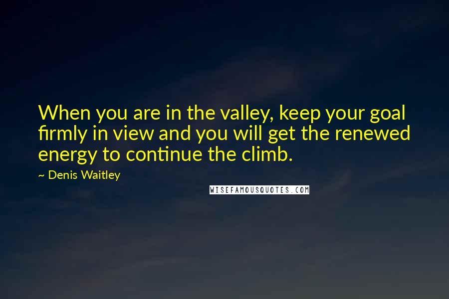 Denis Waitley Quotes: When you are in the valley, keep your goal firmly in view and you will get the renewed energy to continue the climb.