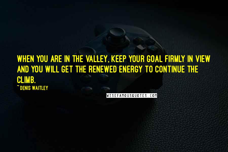 Denis Waitley Quotes: When you are in the valley, keep your goal firmly in view and you will get the renewed energy to continue the climb.